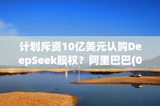 计划斥资10亿美元认购DeepSeek股权？阿里巴巴(09988)辟谣：假消息