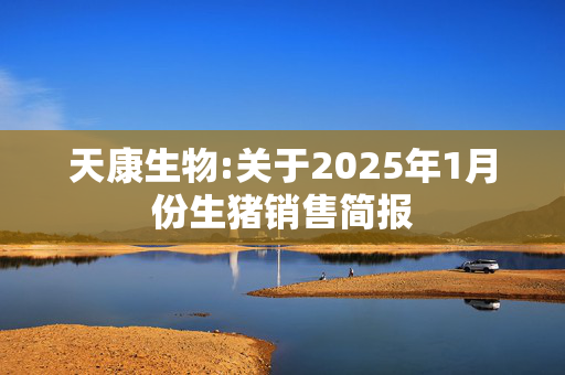 天康生物:关于2025年1月份生猪销售简报