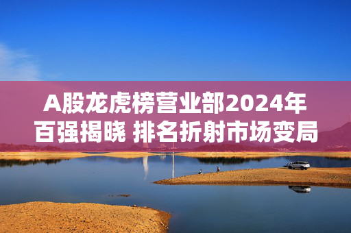 A股龙虎榜营业部2024年百强揭晓 排名折射市场变局