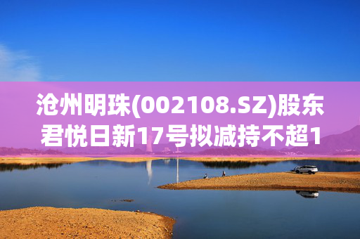 沧州明珠(002108.SZ)股东君悦日新17号拟减持不超1664.65万股