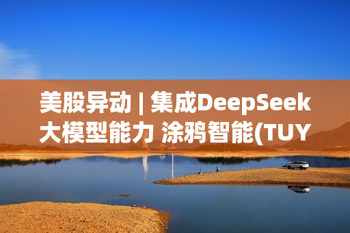 美股异动 | 集成DeepSeek大模型能力 涂鸦智能(TUYA.US)盘前涨逾5%