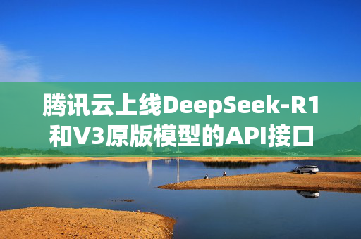 腾讯云上线DeepSeek-R1和V3原版模型的API接口