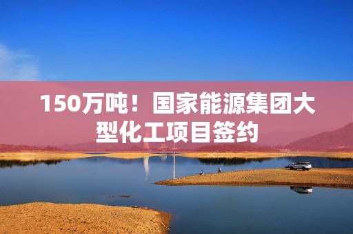 150万吨！国家能源集团大型化工项目签约