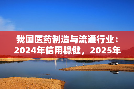 我国医药制造与流通行业：2024年信用稳健，2025年展望向好