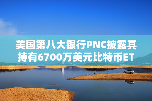 美国第八大银行PNC披露其持有6700万美元比特币ETF