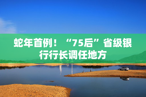 蛇年首例！“75后”省级银行行长调任地方