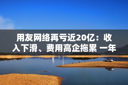 用友网络再亏近20亿：收入下滑、费用高企拖累 一年间裁员15%、近年频繁换帅