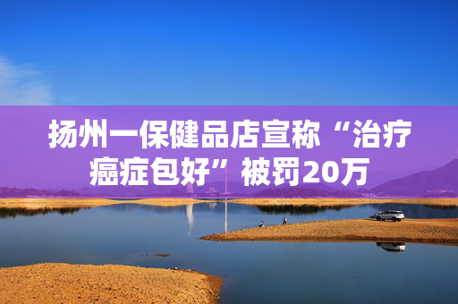 扬州一保健品店宣称“治疗癌症包好”被罚20万