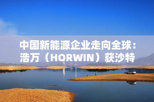 中国新能源企业走向全球：浩万（HORWIN）获沙特财团5亿美元战略投资