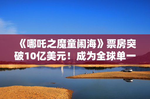 《哪吒之魔童闹海》票房突破10亿美元！成为全球单一市场首部破10亿美元影片，也是首部非好莱坞影片