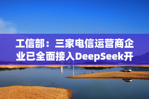 工信部：三家电信运营商企业已全面接入DeepSeek开源大模型