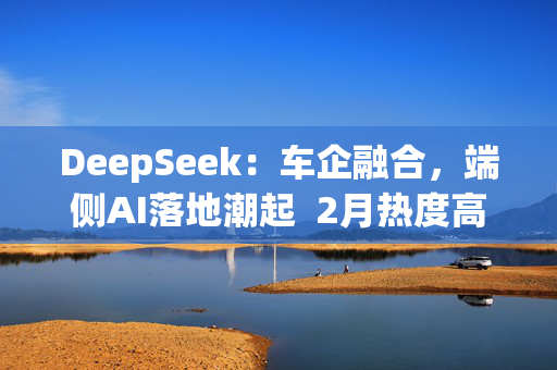 DeepSeek：车企融合，端侧AI落地潮起  2月热度高