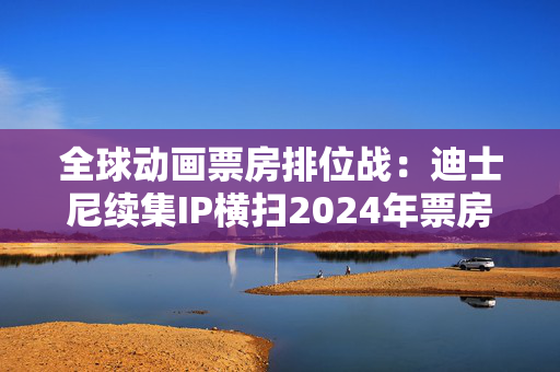 全球动画票房排位战：迪士尼续集IP横扫2024年票房榜，中国哪吒蓄势待发