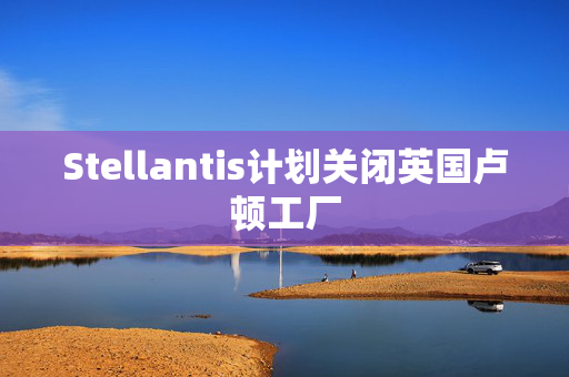 Stellantis计划关闭英国卢顿工厂