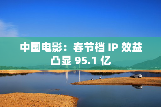 中国电影：春节档 IP 效益凸显 95.1 亿