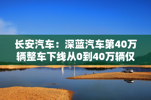 长安汽车：深蓝汽车第40万辆整车下线从0到40万辆仅用29个月刷新行业记录