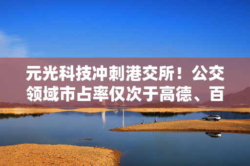 元光科技冲刺港交所！公交领域市占率仅次于高德、百度地图