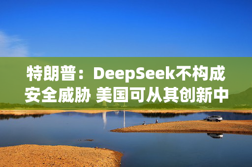 特朗普：DeepSeek不构成安全威胁 美国可从其创新中受益