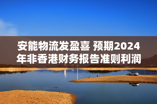 安能物流发盈喜 预期2024年非香港财务报告准则利润大增至不少于8.3亿元