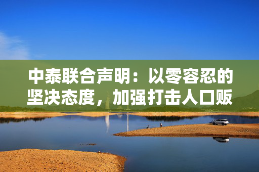 中泰联合声明：以零容忍的坚决态度，加强打击人口贩运、电信网络诈骗等跨境犯罪