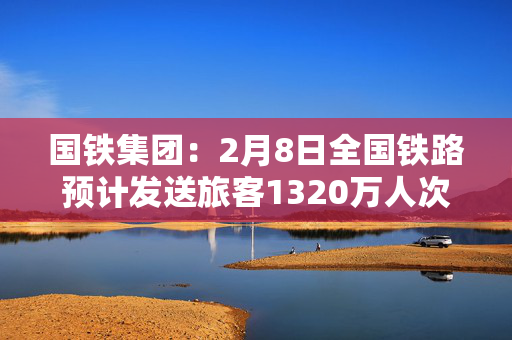 国铁集团：2月8日全国铁路预计发送旅客1320万人次