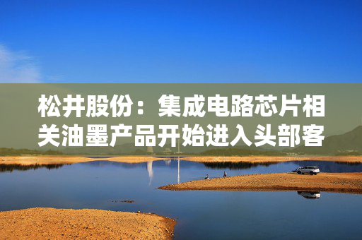 松井股份：集成电路芯片相关油墨产品开始进入头部客户供应商体系