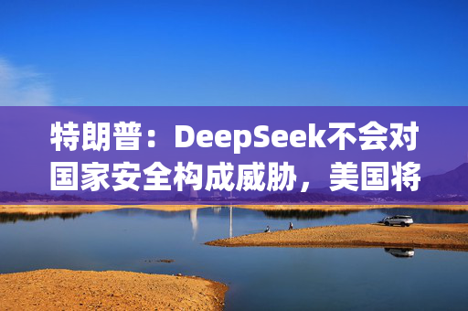 特朗普：DeepSeek不会对国家安全构成威胁，美国将从中受益