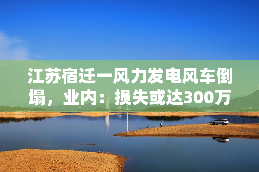 江苏宿迁一风力发电风车倒塌，业内：损失或达300万元