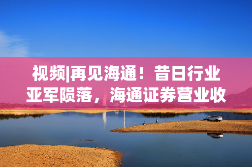 视频|再见海通！昔日行业亚军陨落，海通证券营业收入曾连续11年位居行业第2名，短短三年暴跌至第12名