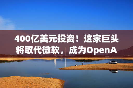 400亿美元投资！这家巨头将取代微软，成为OpenAI最大金主