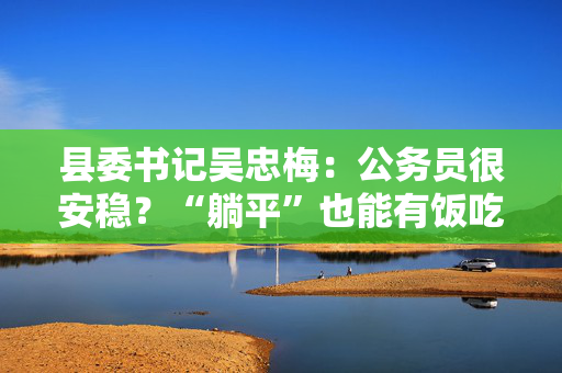 县委书记吴忠梅：公务员很安稳？“躺平”也能有饭吃？我不赞同