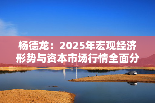 杨德龙：2025年宏观经济形势与资本市场行情全面分析