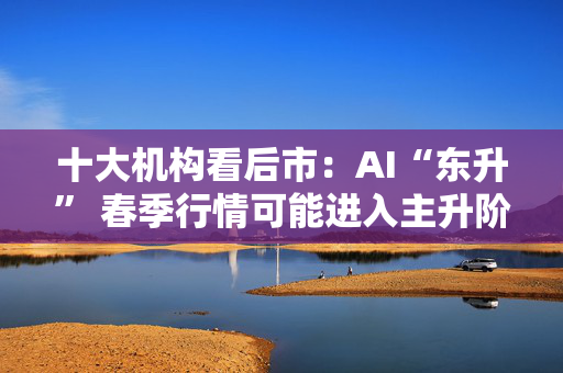 十大机构看后市：AI“东升” 春季行情可能进入主升阶段