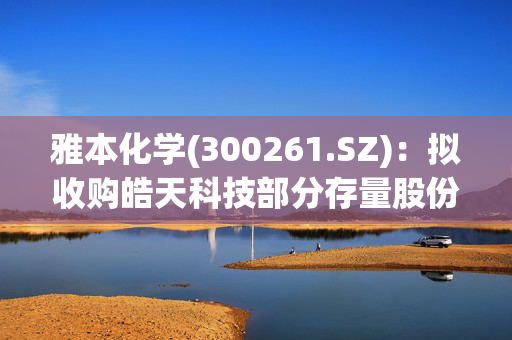 雅本化学(300261.SZ)：拟收购皓天科技部分存量股份和/或认购皓天科技一定数量的新增注册资本