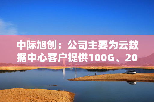 中际旭创：公司主要为云数据中心客户提供100G、200G、400G、800G和1.6T的高速光模块产品