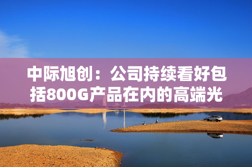 中际旭创：公司持续看好包括800G产品在内的高端光模块市场