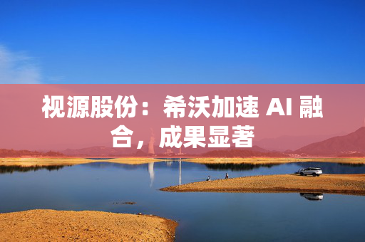 视源股份：希沃加速 AI 融合，成果显著