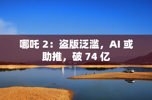 哪吒 2：盗版泛滥，AI 或助推，破 74 亿