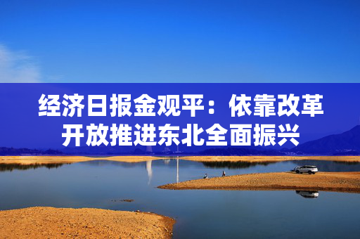 经济日报金观平：依靠改革开放推进东北全面振兴