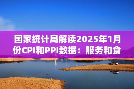 国家统计局解读2025年1月份CPI和PPI数据：服务和食品价格上涨影响CPI环比由平转涨，春节假日工业生产处淡季