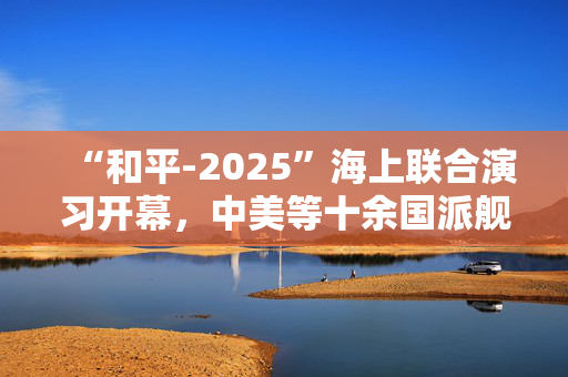 “和平-2025”海上联合演习开幕，中美等十余国派舰艇参加