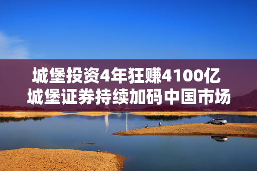 城堡投资4年狂赚4100亿 城堡证券持续加码中国市场