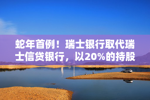 蛇年首例！瑞士银行取代瑞士信贷银行，以20%的持股比例成为工银瑞信基金的新晋二股东