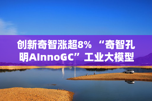 创新奇智涨超8% “奇智孔明AInnoGC”工业大模型通过国家网信办备案