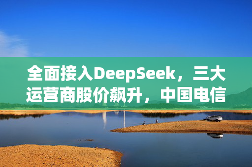 全面接入DeepSeek，三大运营商股价飙升，中国电信盘中涨停创新高