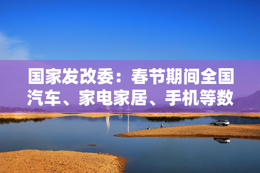 国家发改委：春节期间全国汽车、家电家居、手机等数码产品等以旧换新销售额超过310亿元