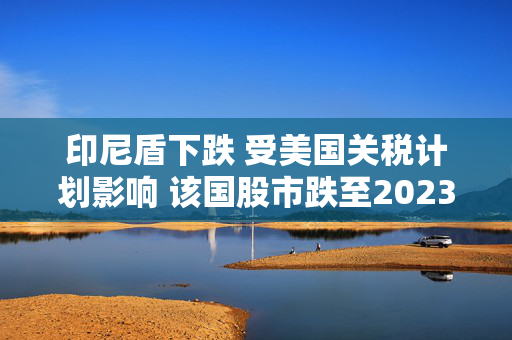 印尼盾下跌 受美国关税计划影响 该国股市跌至2023年6月以来最低