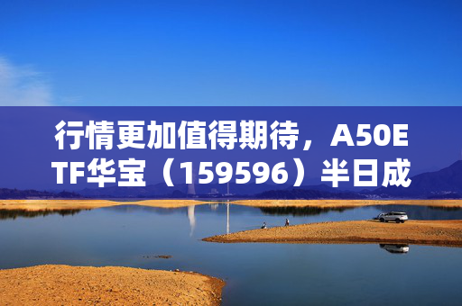 行情更加值得期待，A50ETF华宝（159596）半日成交额超6600万