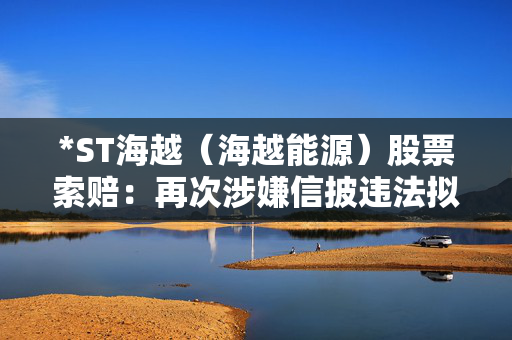 *ST海越（海越能源）股票索赔：再次涉嫌信披违法拟受处罚，投资者索赔须知