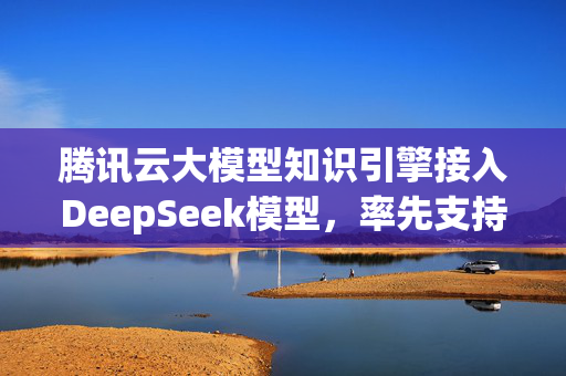 腾讯云大模型知识引擎接入DeepSeek模型，率先支持联网搜索